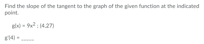 Find the slope of the tangent to the graph of the given function at the indicated
point.
g(x) = 9x2 ; (4,27)
g'(4) =
---
