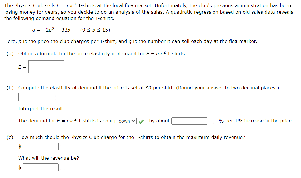 The Physics Club sells E = mc? T-shirts at the local flea market. Unfortunately, the club's previous administration has been
losing money for years, so you decide to do an analysis of the sales. A quadratic regression based on old sales data reveals
the following demand equation for the T-shirts.
9 =
-2p2 + 33p
(9 < ps 15)
Here, p is the price the club charges per T-shirt, and g is the number it can sell each day at the flea market.
(a) Obtain a formula for the price elasticity of demand for E = mc2 T-shirts.
E =
(b) Compute the elasticity of demand if the price is set at $9 per shirt. (Round your answer to two decimal places.)
Interpret the result.
The demand for E = mc2 T-shirts is going down v
by about
% per 1% increase in the price.
(c) How much should the Physics Club charge for the T-shirts to obtain the maximum daily revenue?
$
What will the revenue be?
