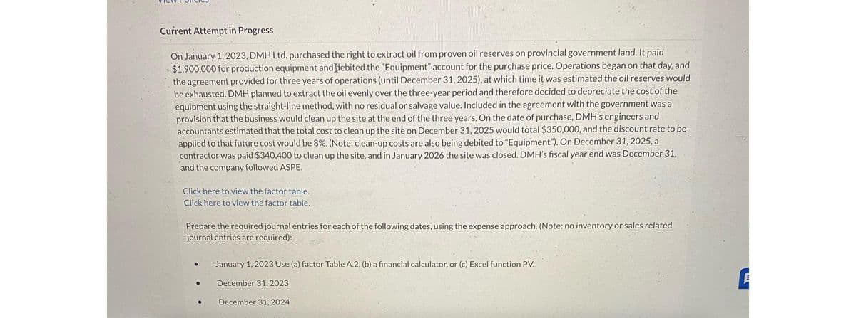 Current Attempt in Progress
On January 1, 2023, DMH Ltd. purchased the right to extract oil from proven oil reserves on provincial government land. It paid
$1,900,000 for production equipment and debited the "Equipment" account for the purchase price. Operations began on that day, and
the agreement provided for three years of operations (until December 31, 2025), at which time it was estimated the oil reserves would
be exhausted. DMH planned to extract the oil evenly over the three-year period and therefore decided to depreciate the cost of the
equipment using the straight-line method, with no residual or salvage value. Included in the agreement with the government was a
provision that the business would clean up the site at the end of the three years. On the date of purchase, DMH's engineers and
accountants estimated that the total cost to clean up the site on December 31, 2025 would total $350,000, and the discount rate to be
applied to that future cost would be 8%. (Note: clean-up costs are also being debited to "Equipment"). On December 31, 2025, a
contractor was paid $340,400 to clean up the site, and in January 2026 the site was closed. DMH's fiscal year end was December 31,
and the company followed ASPE.
Click here to view the factor table.
Click here to view the factor table.
Prepare the required journal entries for each of the following dates, using the expense approach. (Note: no inventory or sales related
journal entries are required):
●
January 1, 2023 Use (a) factor Table A.2, (b) a financial calculator, or (c) Excel function PV.
December 31, 2023
December 31, 2024