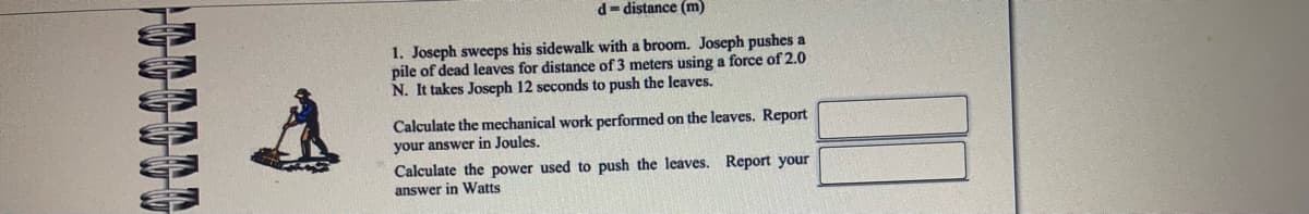 d- distance (m)
1. Joseph sweeps his sidewalk with a broom. Joseph pushes a
pile of dead leaves for distance of 3 meters using a force of 2.0
N. It takes Joseph 12 seconds to push the leaves.
Calculate the mechanical work performed on the leaves. Report
your answer in Joules.
Calculate the power used to push the leaves. Report your
answer in Watts
