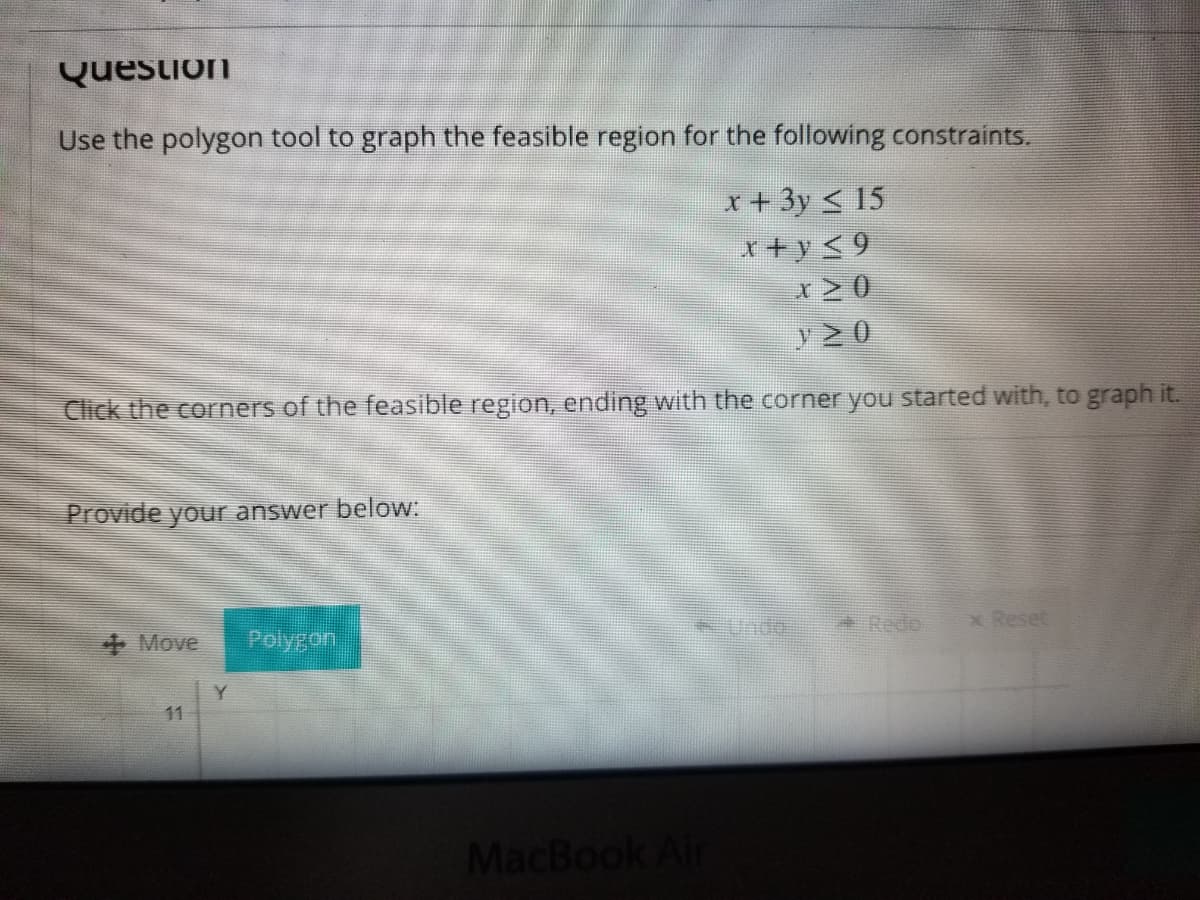 Question
Use the polygon tool to graph the feasible region for the following constraints.
x + 3y < 15
r+ y<9
y20
Click the corners of the feasible region, ending with the corner you started with, to graph it.
Provide your answer below:
Unde
* Redo
x Reset
Move
Polygon
Y.
11
MacBook Air
