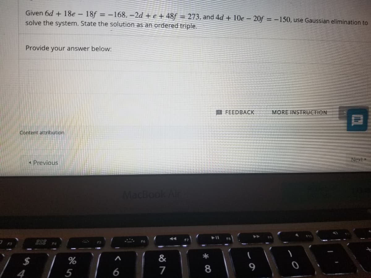 Given 6d + 18e - 18f = -168, –2d + e + 48ƒ = 273, and 4d + 10e – 20f = -150, use Gaussian elimination to
solve the system. State the solution as an ordered triple.
Provide your answer below:
E FEEDBACK
MORE INSTRUCTION
Content attribution
Next
Previous
MacBook Air
G00
2$
%
&
*
7
8
9
4
5
