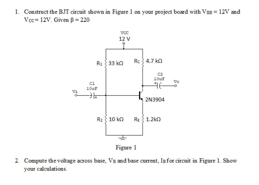 1. Construct the BJT circuit shown in Figure 1 on your project board with VBB = 12V and
Vcc= 12V. Given B = 220
vc
12 V
R1 3 33 kn
Rc 4.7 kn
c2
10uF
Vo
ci
10uF
Vi
2N3904
R2 { 10 kn
RE 1.2kn
Figure 1
2. Compute thevoltage across base, VB and base current, Is for circuit in Figure 1. Show
your calculations.
