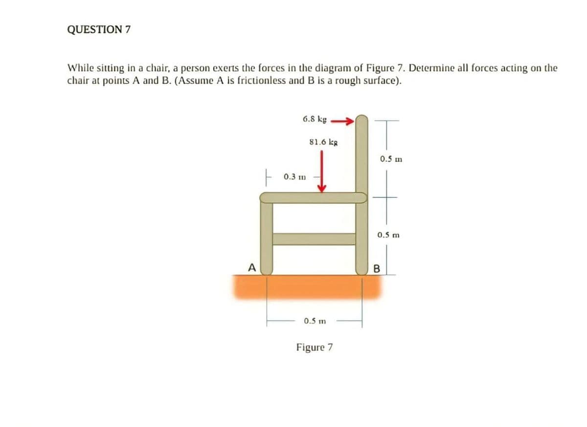 QUESTION 7
While sitting in a chair, a person exerts the forces in the diagram of Figure 7. Determine all forces acting on the
chair at points A and B. (Assume A is frictionless and B is a rough surface).
6.8 kg
81.6 kg
0.5 m
0.3 m
0.5 m
A
B
0.5 m
Figure 7
