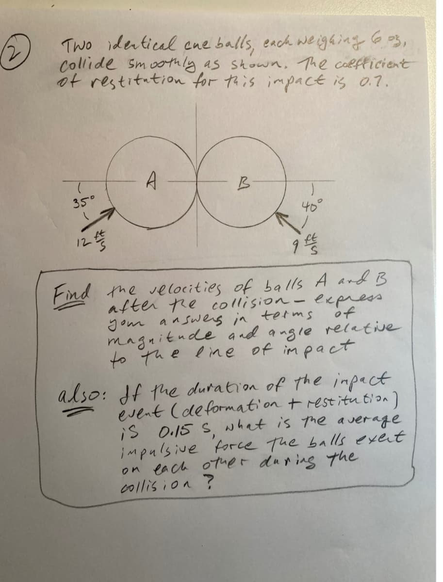 A Two idertical cue balls, each we ighing G o3,
Collide Sm oothly as stown, The coRfficient
ot restitution for this impact is 0.7.
A
B
350
40°
Find the velocities of balls A and B
after re collision-express
gom answerg in terms
magnitude and angle recative
to the line of im pact
of
also: df the duration of the impact
event (deformation t restitu t'on)
is O.15 S, what is the average
impulsive force The balls exent
on each otuer during the
collis ion ?
