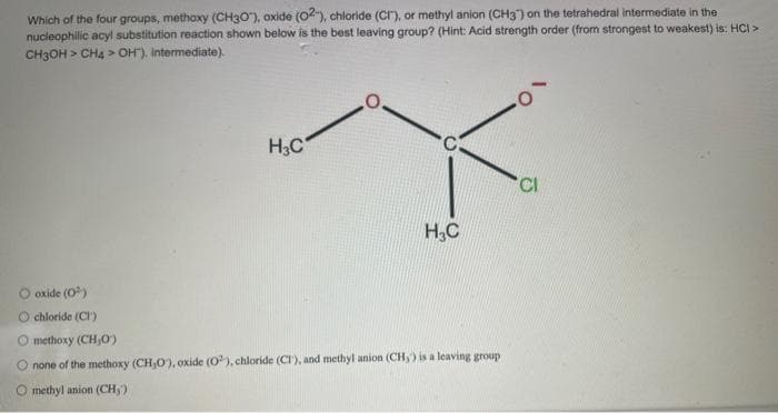 Which of the four groups, methoxy (CH3O), oxide (02), chloride (Cr), or methyl anion (CH3) on the tetrahedral intermediate in the
nucleophilic acyl substitution reaction shown below is the best leaving group? (Hint: Acid strength order (from strongest to weakest) is: HCI >
CH3OH > CH4> OH). Intermediate).
H3C
O
H₂C
O oxide (0³)
O chloride (CI)
Q) methoxy (CH,O)
O none of the methoxy (CH,O), oxide (02), chloride (CI), and methyl anion (CH,') is a leaving group
O methyl anion (CH₂)
Cl