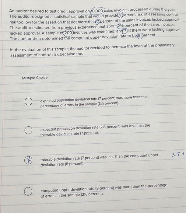 An auditor desired to test credit approval on 10,000 sales invoices processed during the year.
The auditor designed a statistical sample that would provide 1 percent risk of assessing control
risk too low for the assertion that not more than percent of the sales invoices lacked approval.
The auditor estimated from previous experience that about 22 percent of the sales invoices
lacked approval. A sample of 200 Invoices was examined, and 7 of them were lacking approval.
The auditor then determined the computed upper deviation rate to be 8 percent.
In the evaluation of this sample, the auditor decided to increase the level of the preliminary
assessment of control risk because the:
Multiple Choice
O
expected population deviation rate (7 percent) was more than the
percentage of errors in the sample (3½ percent).
expected population deviation rate (2½ percent) was less than the
tolerable deviation rate (7 percent).
tolerable deviation rate (7 percent) was less than the computed upper
deviation rate (8 percent).
computed upper deviation rate (8 percent) was more than the percentage
of errors in the sample (3½ percent).
3.5+