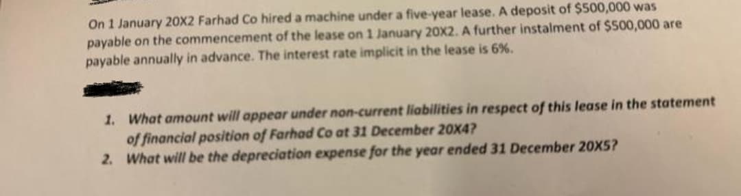 On 1 January 20X2 Farhad Co hired a machine under a five-year lease. A deposit of $500,000 was
payable on the commencement of the lease on 1 January 20X2. A further instalment of $500,000 are
payable annually in advance. The interest rate implicit in the lease is 6%.
1.
What amount will appear under non-current liabilities in respect of this lease in the statement
of financial position of Farhad Co at 31 December 20X4?
2.
What will be the depreciation expense for the year ended 31 December 20X5?