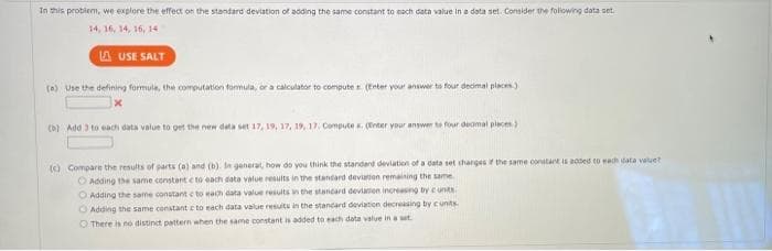 In this problem, we explore the effect on the standard deviation of adding the same constant to each data value in a data set. Consider the following data set
14, 16, 14, 16, 14
LAUSE SALT
(a) Use the defining formule, the computation formula, or a calculator to computer. (Enter your answer to four decimal places)
(b) Add 3 to each data value to get the new deta set 17, 19, 17, 19, 17. Computex. (Enter your answer to four deamal places)
(c) Compare the results of parts (a) and (b). In generat, how do you think the standard deviation of a data set charges if the same constant is added to each data value?
Adding the same constant c to each data value results in the standard deviation remaining the same.
O Adding the same constant c to each data value results in the standard deviation increasing by cunts.
Adding the same constant c to each data value results in the standard deviation decreasing by cunits.
There is no distinct pattern when the same constant is added to each data value in a set