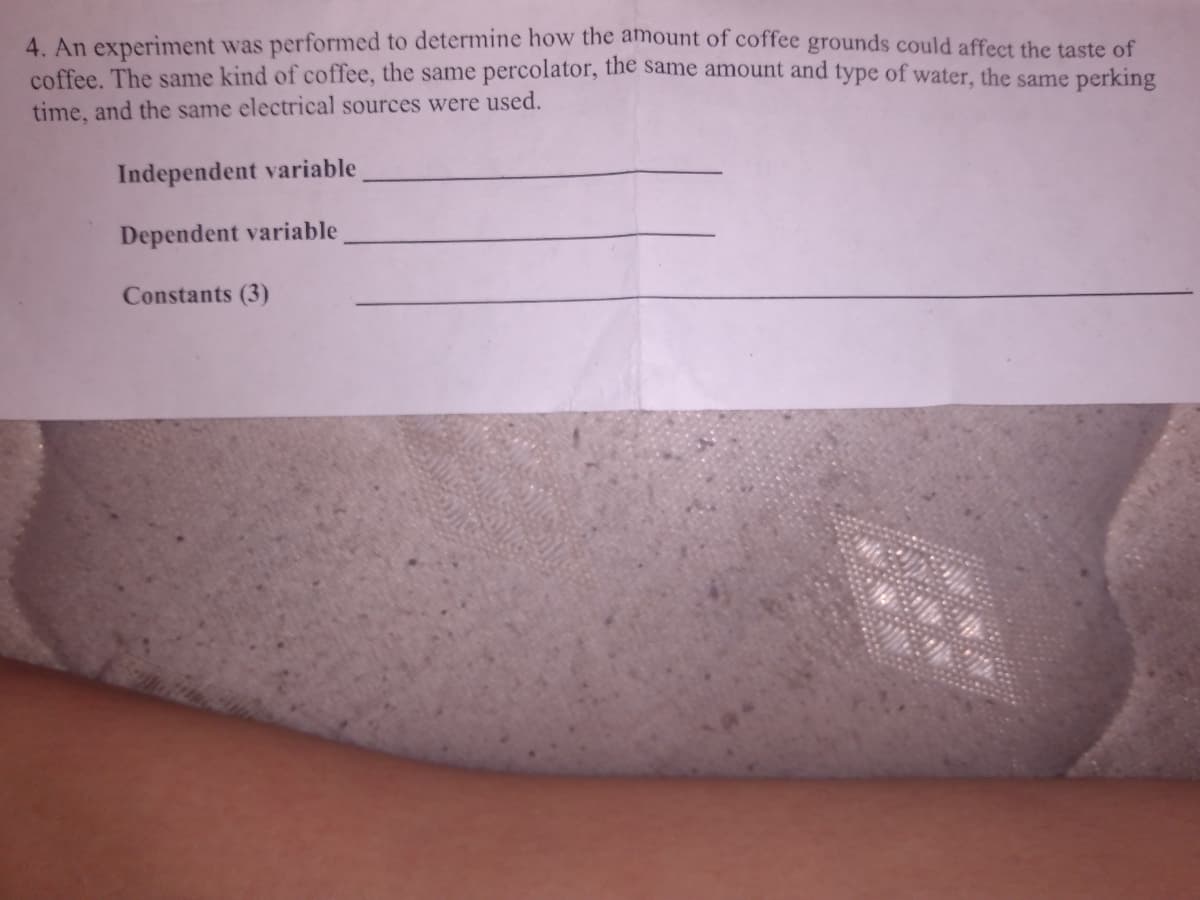 4. An experiment was performed to determine how the amount of coffee grounds could affect the taste of
coffee. The same kind of coffee, the same percolator, the same amount and type of water, the same perking
time, and the same electrical sources were used.
Independent variable
Dependent variable
Constants (3)