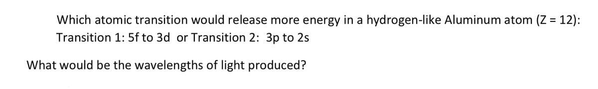 Which atomic transition would release more energy in a hydrogen-like Aluminum atom (Z = 12):
%3D
Transition 1: 5f to 3d or Transition 2: 3p to 2s
What would be the wavelengths of light produced?
