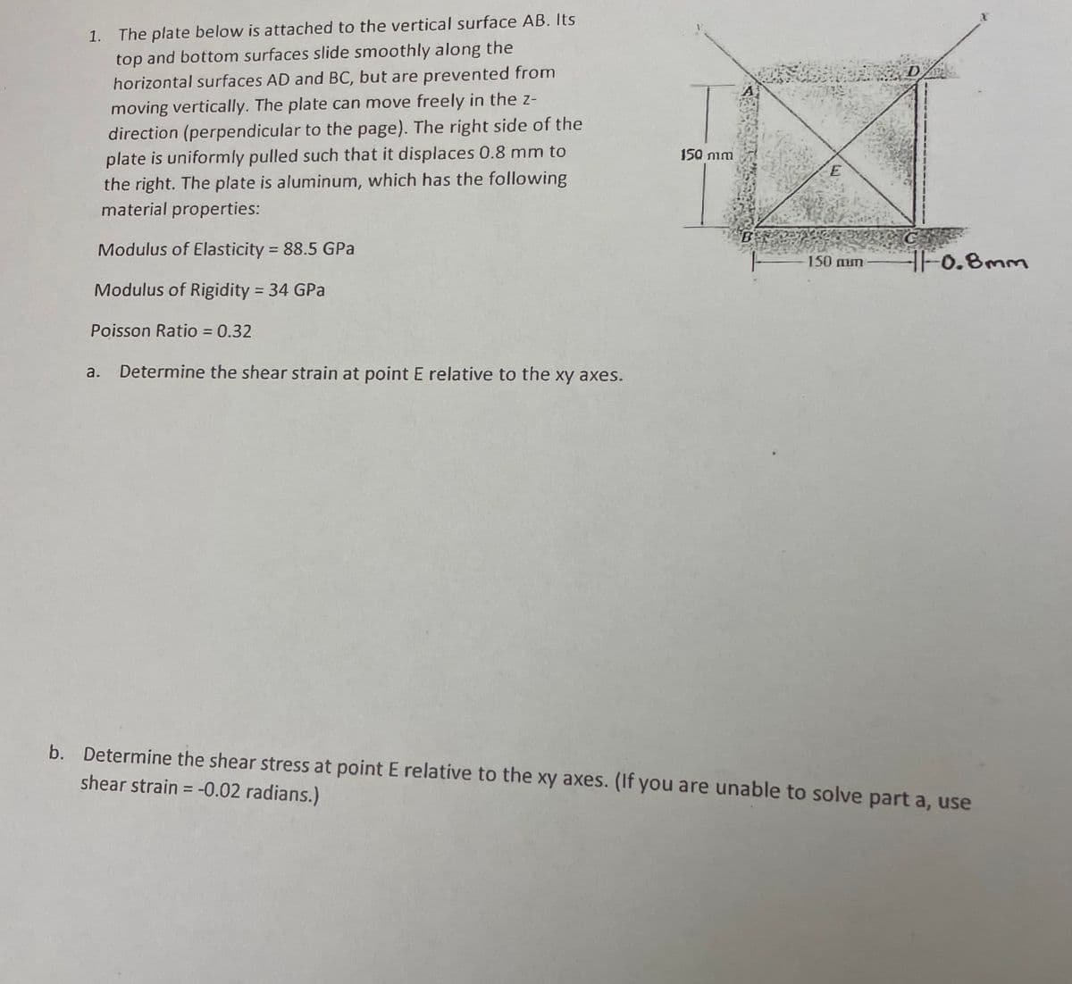 1.
The plate below is attached to the vertical surface AB. Its
top and bottom surfaces slide smoothly along the
horizontal surfaces AD and BC, but are prevented from
moving vertically. The plate can move freely in the z-
direction (perpendicular to the page). The right side of the
plate is uniformly pulled such that it displaces 0.8 mm to
the right. The plate is aluminum, which has the following
material properties:
150 nim
Modulus of Elasticity = 88.5 GPa
%3D
150 mum
Fo.Bmm
Modulus of Rigidity = 34 GPa
%3D
Poisson Ratio = 0.32
Determine the shear strain at point E relative to the xy axes.
b. Determine the shear stress at point E relative to the xy axes. (If you are unable to solve part a, use
shear strain = -0.02 radians.)
%3D
