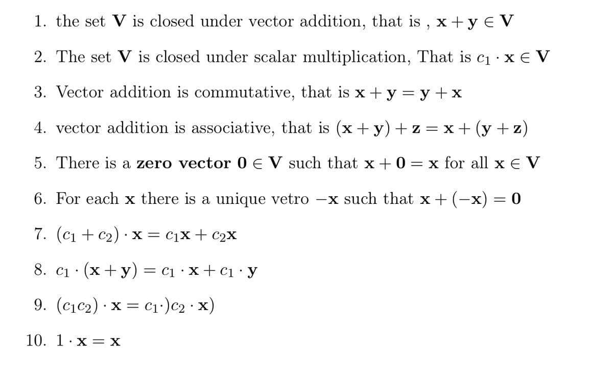 1. the set V is closed under vector addition, that is , x +y E V
2. The set V is closed under scalar multiplication, That is c1·X€ V
3. Vector addition is commutative, that is x + y = y +x
4. vector addition is associative, that is (x +y) + z =x+(y+z)
5. There is a zero vector 0 E V such that x + 0 = x for all x e V
6. For each x there is a unique vetro –x such that x +
-x) = 0
7. (c1 + c2) ·X = c1X+ C2X
8. c1 · (x+ y)= c1 · x + ci ·y
9. (c1c2) · x = c1•)c2·x)
10. 1·x = X
