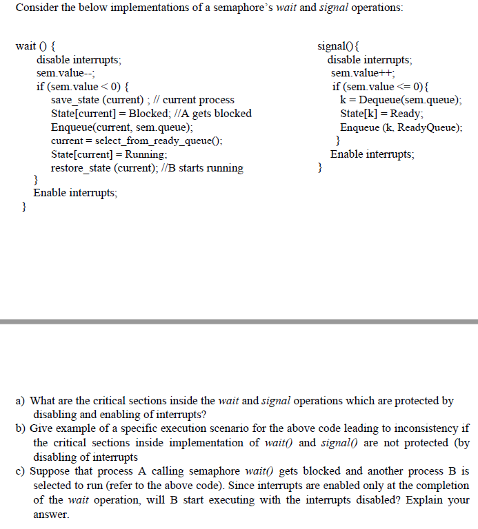 Consider the below implementations of a semaphore's wait and signal operations:
wait ) {
disable interrupts;
sem.value--;
signal0 {
disable interrupts;
sem.value++;
if (sem.value < 0) {
save_state (current) ; // current process
State[current] = Blocked; //A gets blocked
Enqueue(current, sem.queue);
current = select_from_ready_queue();
State[current] = Running;
restore_state (current); //B starts running
}
Enable interrupts;
}
if (sem.value <= 0){
k= Dequeue(sem.queue);
State[k] = Ready;
Enqueue (k, ReadyQueue);
}
Enable interrupts;
}
a) What are the critical sections inside the wait and signal operations which are protected by
disabling and enabling of interrupts?
b) Give example of a specific execution scenario for the above code leading to inconsistency if
the critical sections inside implementation of wait) and signal) are not protected (by
disabling of interrupts
c) Suppose that process A calling semaphore wait() gets blocked and another process B is
selected to run (refer to the above code). Since interrupts are enabled only at the completion
of the wait operation, will B start executing with the interrupts disabled? Explain your
answer.
