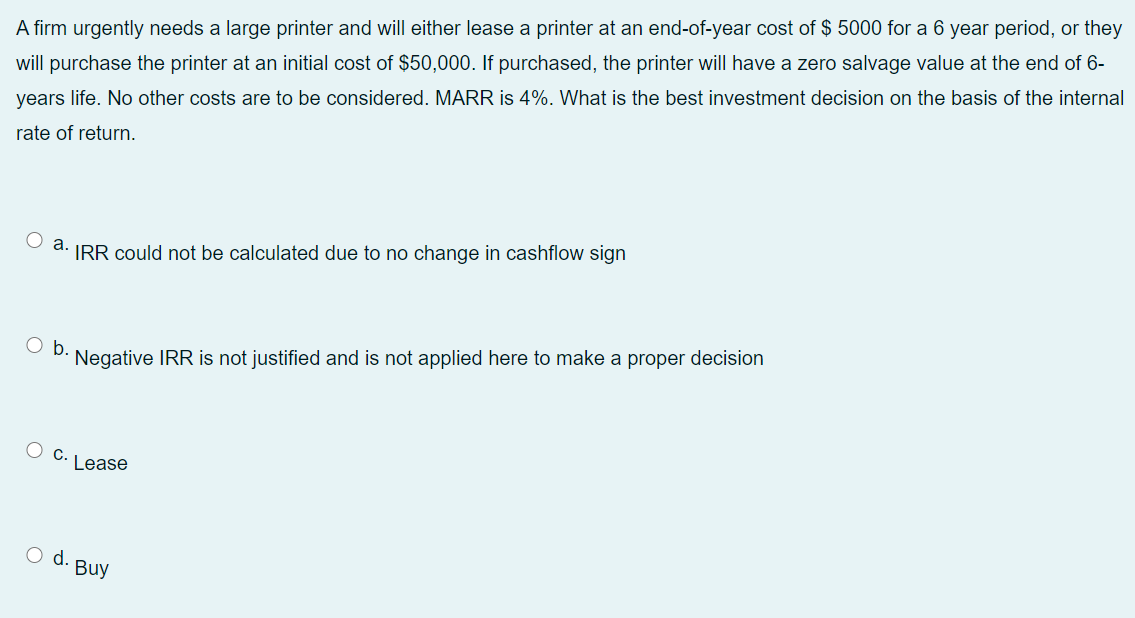 A firm urgently needs a large printer and will either lease a printer at an end-of-year cost of $ 5000 for a 6 year period, or they
will purchase the printer at an initial cost of $50,000. If purchased, the printer will have a zero salvage value at the end of 6-
years life. No other costs are to be considered. MARR is 4%. What is the best investment decision on the basis of the internal
rate of return.
O a. IRR could not be calculated due to no change in cashflow sign
Ob.
Negative IRR is not justified and is not applied here to make a proper decision
C.
Lease
o d. Buy
