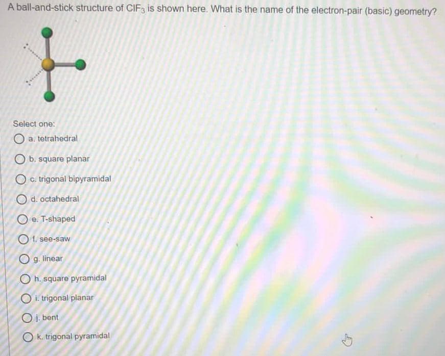 A ball-and-stick structure of CIF3 is shown here. What is the name of the electron-pair (basic) geometry?
Select one:
O a. tetrahedral
O b. square planar
O c. trigonal bipyramidal
O d. octahedral
O e. T-shaped
Of. see-saw
O g. linear
O h. square pyramidal
O i. trigonal planar
O i bent
O k. trigonal pyramidal
