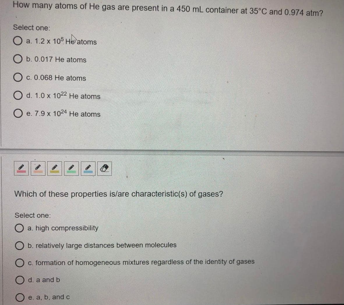 How many atoms of He gas are present in a 450 mL container at 35°C and 0.974 atm?
Select one:
a. 1.2 x 10° He atoms
O b. 0.017 He atoms
C. 0.068 He atoms
O d. 1.0 x 1022 He atoms
O e. 7.9 x 1024 He atoms
Which of these properties is/are characteristic(s) of gases?
Select one:
O a. high compressibility
b. relatively large distances between molecules
O c. formation of homogeneous mixtures regardless of the identity of gases
d. a and b
O e. a, b, and c
