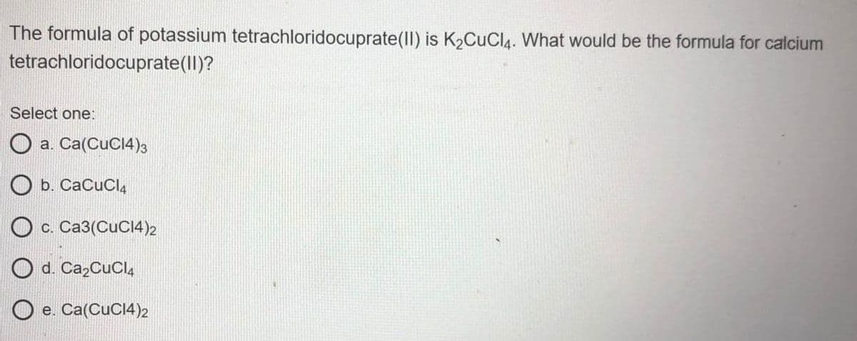 The formula of potassium tetrachloridocuprate(II) is K2CuCl4. What would be the formula for calcium
tetrachloridocuprate(Il)?
Select one:
O a. Ca(CuC14)3
O b. CaCuCl,
O c. Ca3(CuC14)2
O d. Ca2CuCl,
e. Ca(CuC14)2
