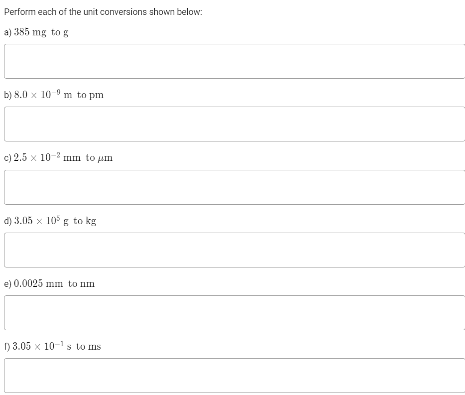 Perform each of the unit conversions shown below:
a) 385 mg tog
b) 8.0 × 10-9 m to pm
c) 2.5 × 10-2 mm to µm
d) 3.05 × 105 g to kg
e) 0.0025 mm to nm
f) 3.05 x 10-1 s to ms
