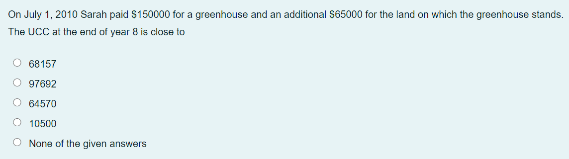 On July 1, 2010 Sarah paid $150000 for a greenhouse and an additional $65000 for the land on which the greenhouse stands.
The UCC at the end of year 8 is close to
O 68157
O 97692
O 64570
O 10500
O None of the given answers
