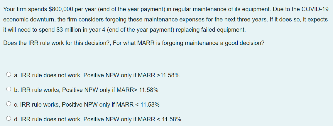 Your firm spends $800,000 per year (end of the year payment) in regular maintenance of its equipment. Due to the COVID-19
economic downturn, the firm considers forgoing these maintenance expenses for the next three years. If it does so, it expects
it will need to spend $3 million in year 4 (end of the year payment) replacing failed equipment.
Does the IRR rule work for this decision?, For what MARR is forgoing maintenance a good decision?
a. IRR rule does not work, Positive NPW only if MARR >11.58%
O b. IRR rule works, Positive NPW only if MARR> 11.58%
O c. IRR rule works, Positive NPW only if MARR < 11.58%
O d. IRR rule does not work, Positive NPW only if MARR < 11.58%
