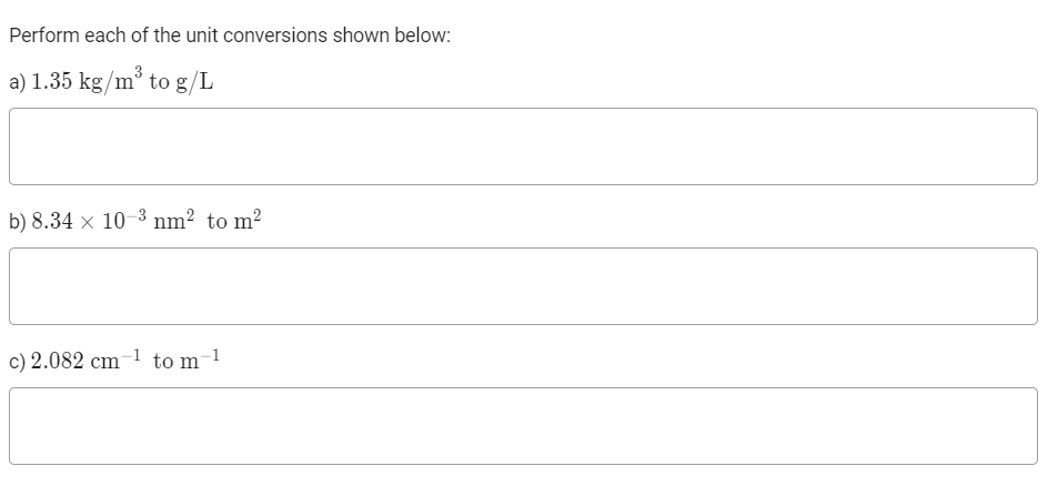 Perform each of the unit conversions shown below:
a) 1.35 kg/m³ to g/L
b) 8.34 × 10–3 nm² to m²
c) 2.082 cm-1 to m-1
