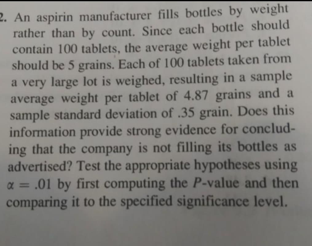 2. An aspirin manufacturer fills bottles by weight
rather than by count. Since each bottle should
contain 100 tablets, the average weight per tablet
should be 5 grains. Each of 100 tablets taken from
a very large lot is weighed, resulting in a sample
average weight per tablet of 4.87 grains and a
sample standard deviation of .35 grain. Does this
information provide strong evidence for conclud-
ing that the company is not filling its bottles as
advertised? Test the appropriate hypotheses using
α = .01 by first computing the P-value and then
comparing it to the specified significance level.