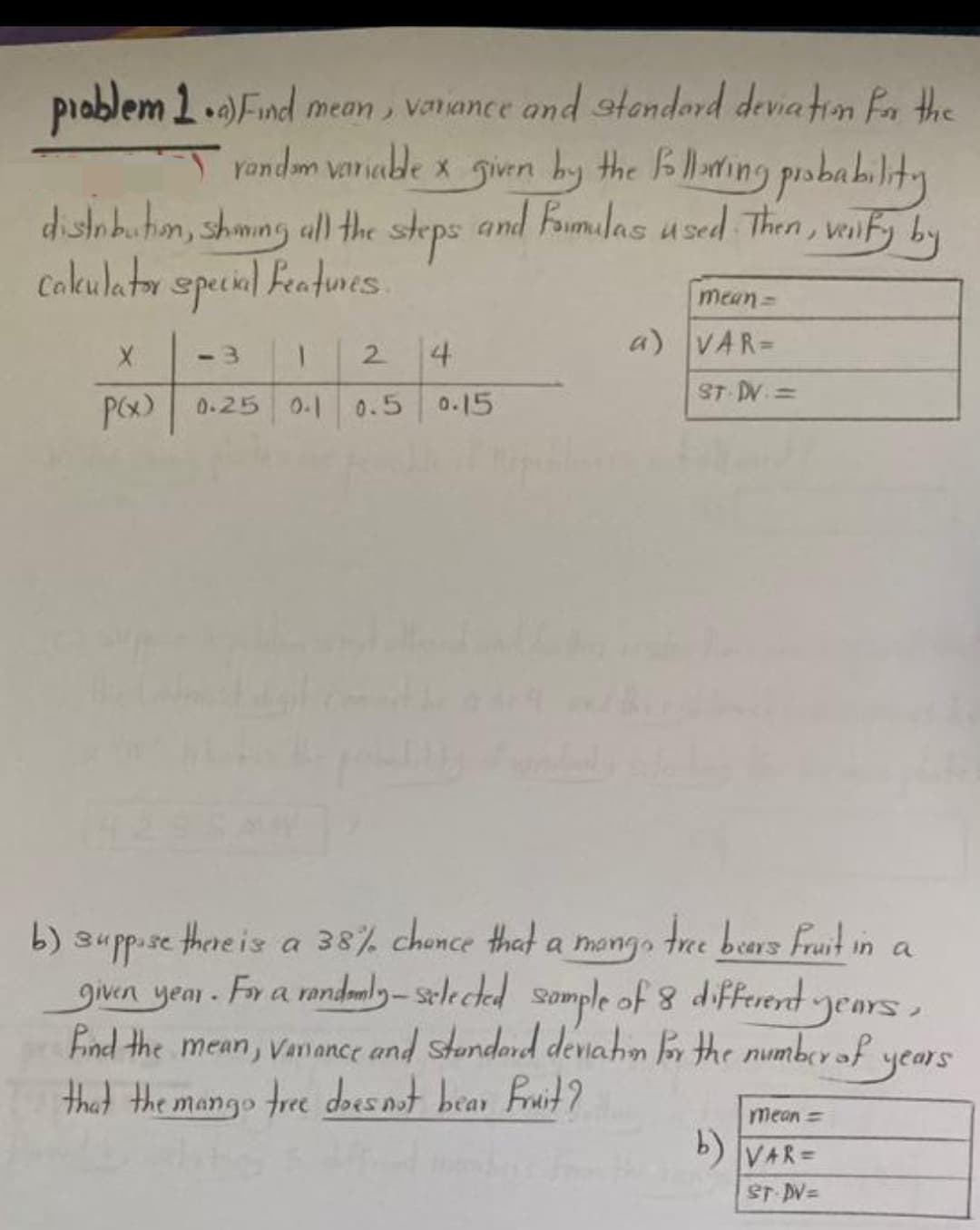 problem 1.a)Find mean, variance and standard deviation for the
random variable x given by the following probability
distribution, shoing all the steps and famulas used. Then, verify by
calculator special features.
X <-3 1 2 4
P(x) 0.25
0-1 0.5 0.15
mean =
a) VAR=
ST. DV. =
b) suppose there is a 38% chance that a mong tree bears fruit in a
given year. For a randomly-selected sample of 8 different years,
find the mean, Vaniance and standard deviation for the number of
that the mango tree does not bear fruit?
years
mean =
b) VAR=
ST.DV=