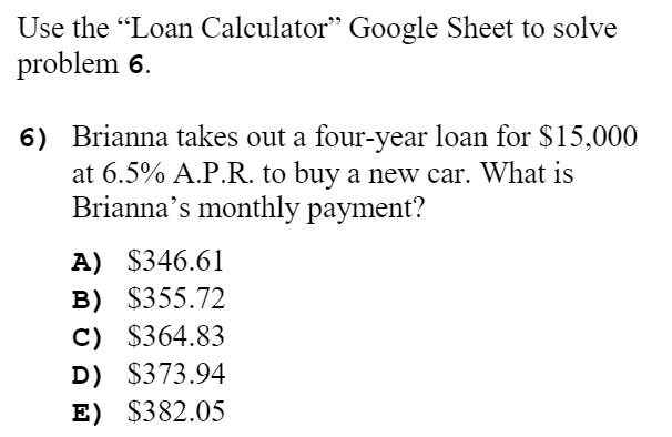 Use the "Loan Calculator" Google Sheet to solve
problem 6.
6) Brianna takes out a four-year loan for $15,000
at 6.5% A.P.R. to buy a new car. What is
Brianna's monthly payment?
A) $346.61
B) $355.72
C) $364.83
D) $373.94
E) $382.05
