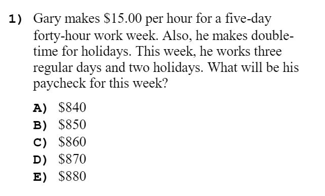 1) Gary makes $15.00 per hour for a five-day
forty-hour work week. Also, he makes double-
time for holidays. This week, he works three
regular days and two holidays. What will be his
paycheck for this week?
A) $840
B) $850
C) $860
D) $870
E) $880
