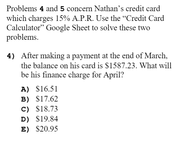 Problems 4 and 5 concern Nathan's credit card
which charges 15% A.P.R. Use the "Credit Card
Calculator" Google Sheet to solve these two
problems.
4) After making a payment at the end of March,
the balance on his card is $1587.23. What will
be his finance charge for April?
A) $16.51
B) $17.62
C) $18.73
D) $19.84
E) $20.95
