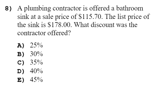 8) A plumbing contractor is offered a bathroom
sink at a sale price of $115.70. The list price of
the sink is $178.00. What discount was the
contractor offered?
A) 25%
B) 30%
C) 35%
D) 40%
E) 45%
