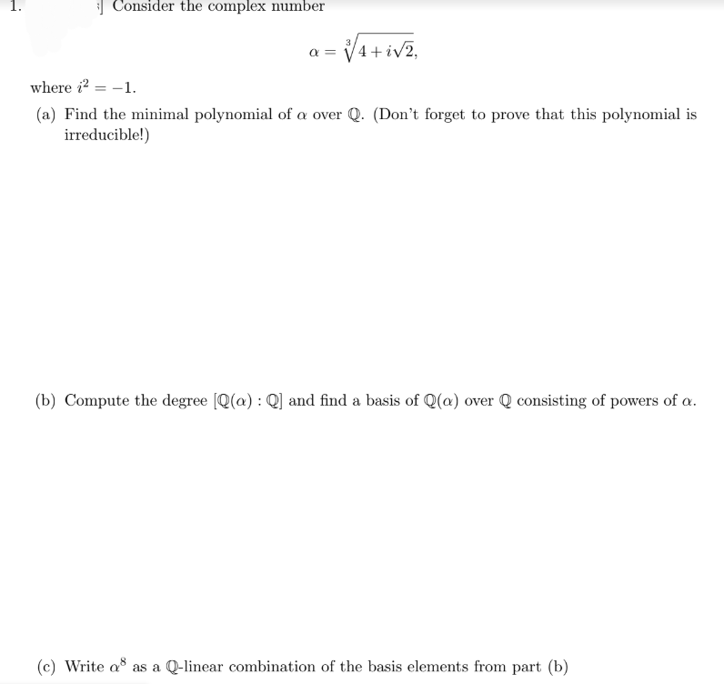 Consider the complex number
= √√4 + i√2,
α =
where i² = -1.
(a) Find the minimal polynomial of a over Q. (Don't forget to prove that this polynomial is
irreducible!)
(b) Compute the degree [Q(a): Q] and find a basis of Q(a) over Q consisting of powers of a.
(c) Write a as a Q-linear combination of the basis elements from part (b)