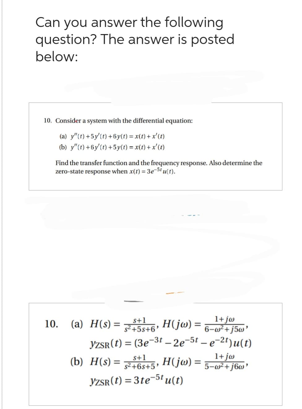 Can you answer the following
question? The answer is posted
below:
10. Consider a system with the differential equation:
(a) y"(t) +5y' (t) +6y(t) = x(t) + x' (t)
(b) y"(t) +6y'(t) +5y(t) = x(t) + x' (t)
Find the transfer function and the frequency response. Also determine the
zero-state response when x(t) = 3e-5tu(t).
s+1
H(jw) =
s²+5s+6'
YZSR (t) = (3e-3t - 2e-5t-e-2t)u(t)
10. (a) H(s) =
1+jw
6-w²+j5w'
(b) H(s) = 245, H(jw) =
S+1
$²+6s+5¹
YZSR(t) = 3te-5t u(t)
1+jw
5-w²+j6w'