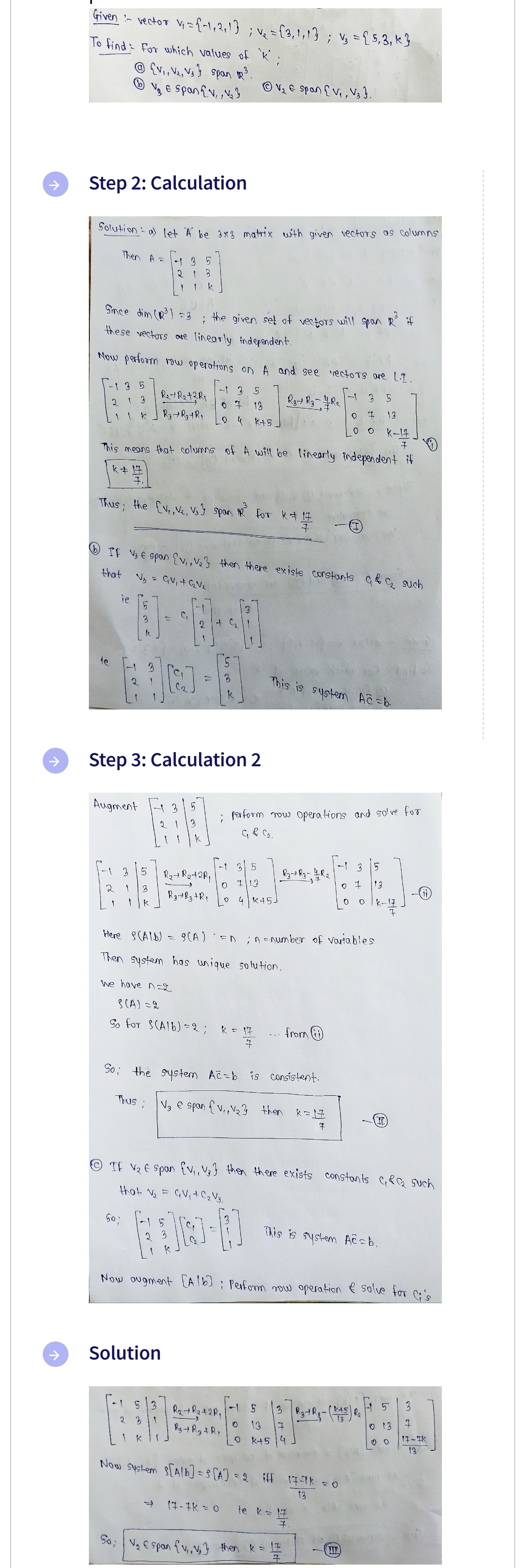 ↑
Given - vector V₁ = {1,2,1}; v₂ = {3,₁1,1}; v₂ = { 5, 3, k}
To find for which values of 'k';
{V₁, V₂, V3} span R³.
V₂ € Spanv,, V₂3
Step 2: Calculation
Solution a) let A be 3x3 matrix with given vectors as columns.
(b)
Then A =
Since dim (R³) = 3
these vectors are linearly independent.
te
Now perform row operations on A and see vectors are L.I.
3 5
R3 R3-Re
- 3 5
0 7 13
_04 K+5
-1 3 5
R₁+R₂+3R₁
2
1
3
1 * ] R₂ + R₂ + R₂
13
K-17
This means that columns of A will be linearly independent if
7
k#1
Thus, the [v₁, V₂, Vs} span
2
ie
Augment
IF V₂ € span {V₁, V₂y then there exists constants & C₂ such
that
N₁ = GV₁ + G₂V₂
2
3
5
135
21 3
50;
1 3
So;
Step 3: Calculation 2
Thus ;
k
the given set of vectors will span R³ if
;
C₁
13 5
1 3
Solution
5 3
K
B-4
k
5
-
R₂ + R₂+2R₁
Rg Y Rz + Rp
8(A)
ⒸV₂ & span [V₁, V3}.
Here
(AIB) =
Then system has unique solution.
we have n=2
S (A) = 2
So for S(Alb) = 2; R = 17
7
3
for k=14
7
5
713
So the system Ac=b is consistent.
V₂ € span {V₁, V₂3 then k=1#
7
; perform row operations and solve for
G & C₂.
17-1K = 0
O
0 4 K+5
R₂ + R₂+2R₁
R₂ + R₂ + R
This is system Ac=b.
R₂ R₂ - 1/R2
0
- from
ⒸTF V₂ € span {V₁, V₂} then there exists constants ₁&₂ such
that V₂ = GV₁ + C₂ V3.
10-1
Now augment [Alb] : Perform now operation & solve for Cis
En in-number of variables
O
5 3
13 3
k+5 4
Now System S[Alb]= 5 [A] = 2 iff 17-7K = 0
13
je k = 17
4
7.
ها ترا
V₂ span {V₁, V₂] then k = 1 #
7
o t
This is system Ac=b.
TIE
5
13
O 0 K-17
F
R3-R₁ - (K+5) R₂
T
3
013 I
00
H 5
17-IK
13