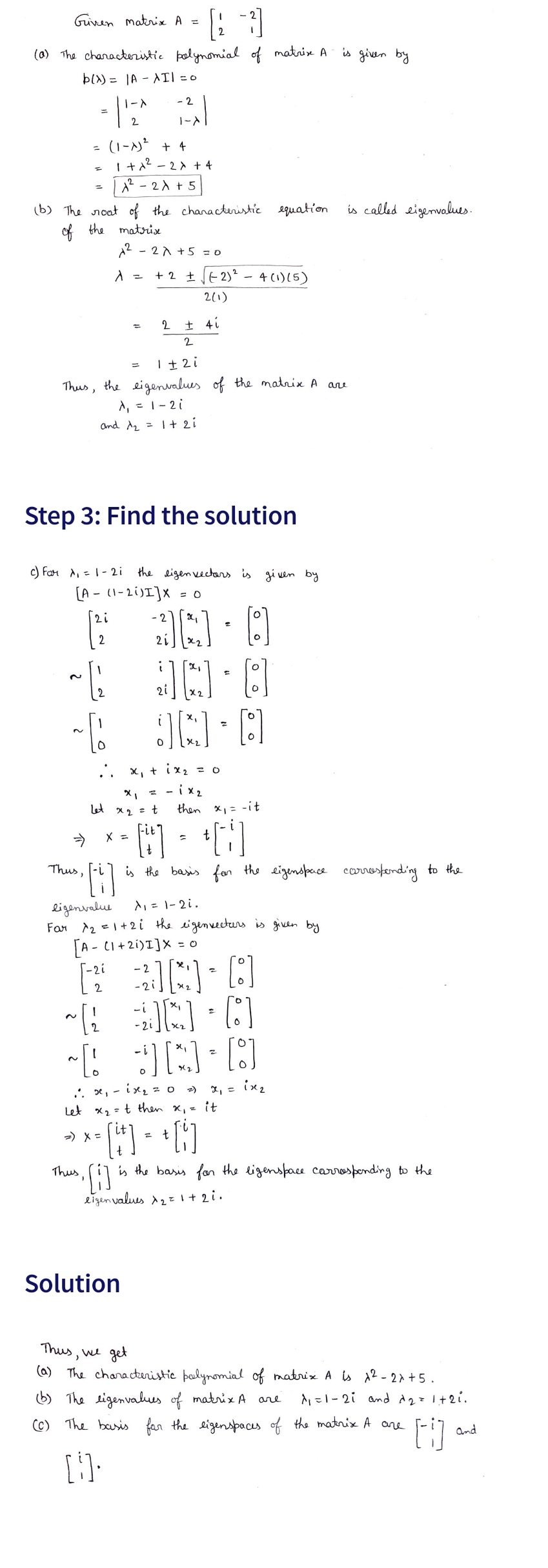 Given Matrix A =
(a) The characteristic polynomial of matrix A
b(x)= |A-AII = 0
-2
- 112^
1-X
=
(b) The roat of the characteristic
of the matrix
Thus,
= |A²-2A +5
(1-A) ² + 4
1+1² - 2x + 4
Thus,
~[2
~[
2i
12/²
Thus
Step 3: Find the solution
c) Far ₁ = 1-2i
[A- (1-2i)I] x = 0
1² - 2x + 5 = 0
λ =
A
1 ± 2i
the eigenvalues of the matrix A are
A₁ = 1-2i
and 1₂ = 1 + 2i
=) X =
X =
+2√2)² - 4 (1)(5)
2(1)
2 ± 4i
2
Let x₂ = t
the eigen vectors is given by
30-8
x₁ + ix₂ = 0
= -1x₂
Solution
21
JA
J[G]
-i
equation
[:]
then x₁ = -it
Ft+] +[1]
ligenvalue
A₁ = 1-2i.
Far 1₂ = 1+2i the eigenvectors is given by
[A- (1+2i)I]X = 0
-2i -2
-21
[20-8
~ 30-01
2
[JN D
JA
ix2
:: x₁ - x₂ = 0 2)
Let x₂ = t then x₁ = it
t
*- [++) = + [1]
is the basis for the eigenspace corresponding to the
eigenvalues x ₂ = 1 + 2i.
is given by
is called eigenvalues.
is the basis for the ligenspace carrosponding to the
Thus, we get
(a) The characteristic polynomial of matrix A is 1² - 2x+5.
(b) The eigenvalues of matrix A are
1₁ =1-21 and 2 = 1+2i.
(c) The basis for the eigenspaces of the matrix A are
[]] •
and