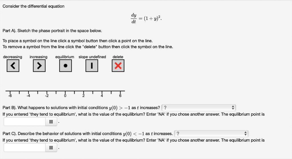 Consider the differential equation
-4
dy
dt
Part A). Sketch the phase portrait in the space below.
To place a symbol on the line click a symbol button then click a point on the line.
To remove a symbol from the line click the "delete" button then click the symbol on the line.
equilibrium slope undefined delete
decreasing increasing
-2
(1 + y)².
Part B). What happens to solutions with initial conditions y(0) > -1 as t increases? ?
+
If you entered 'they tend to equilibrium', what is the value of the equilibrium? Enter 'NA' if you chose another answer. The equilibrium point is
#
Part C). Describe the behavior of solutions with initial conditions y(0) < -1 as t increases. ?
+
If you entered 'they tend to equilibrium', what is the value of the equilibrium? Enter 'NA' if you chose another answer. The equilibrium point is
#