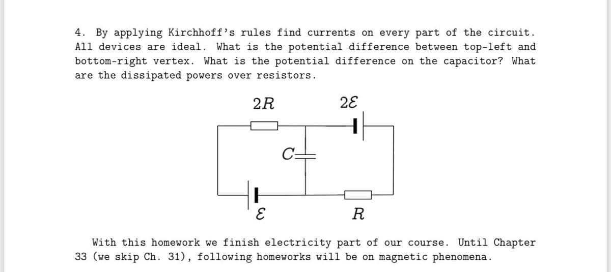 4. By applying Kirchhoff's rules find currents on every part of the circuit.
All devices are ideal. What is the potential difference between top-left and
bottom-right vertex. What is the potential difference on the capacitor? What
are the dissipated powers over resistors.
2R
28
E
R
With this homework we finish electricity part of our course.
33 (we skip Ch. 31), following homeworks will be on magnetic phenomena.
Until Chapter