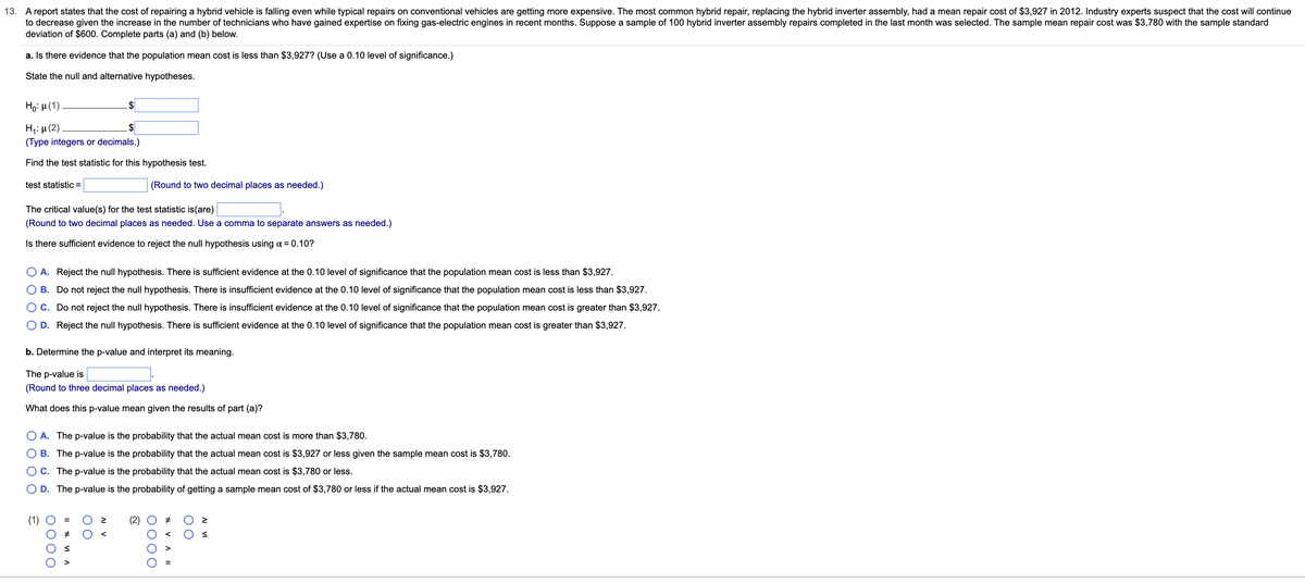 13. A report states that the cost of repairing a hybrid vehicle is falling even while typical repairs on conventional vehicles are getting more expensive. The most common hybrid repair, replacing the hybrid inverter assembly, had a mean repair cost of $3,927 in 2012. Industry experts suspect that the cost will continue
to decrease given the increase in the number of technicians who have gained expertise on fixing gas-electric engines in recent months. Suppose a sample of 100 hybrid inverter assembly repairs completed in the last month was selected. The sample mean repair cost was $3,780 with the sample standard
deviation of $600. Complete parts (a) and (b) below.
a. Is there evidence that the population mean cost is less than $3,927? (Use a 0.10 level of significance.)
State the null and alternative hypotheses.
Ho: μ(1)
H₁:μ (2)
(Type integers or decimals.)
Find the test statistic for this hypothesis test.
test statistic =
The critical value(s) for the test statistic is(are)
(Round to two decimal places as needed. Use a comma to separate answers as needed.)
Is there sufficient evidence to reject the null hypothesis using α = 0.10?
A. Reject the null hypothesis. There is sufficient evidence at the 0.10 level of significance that the population mean cost is less than $3,927.
B. Do not reject the null hypothesis. There is insufficient evidence at the 0.10 level of significance that the population mean cost is less than $3,927.
C. Do not reject the null hypothesis. There is insufficient evidence at the 0.10 level of significance that the population mean cost is greater than $3,927.
D. Reject the null hypothesis. There is sufficient evidence at the 0.10 level of significance that the population mean cost is greater than $3,927.
$
b. Determine the p-value and interpret its meaning.
The p-value is
(Round to three decimal places as needed.)
What does this p-value mean given the results of part (a)?
ê
0000
A. The p-value is the probability that the actual mean cost is more than $3,780.
B. The p-value is the probability that the actual mean cost is $3,927 or less given the sample mean cost is $3,780.
C. The p-value is the probability that the actual mean cost is $3,780 or less.
D.
The p-value is the probability of getting a sample mean cost of $3,780 or less if the actual mean cost is $3,927.
II VIA
(Round to two decimal places as needed.)
00
AI V
N
0000
VA II
#
00
IA IV