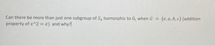 Can there be more than just one subgroup of S, Isomorphic to G, when G = {e, a, b,c} (addition
property of x^2 = e) and why?