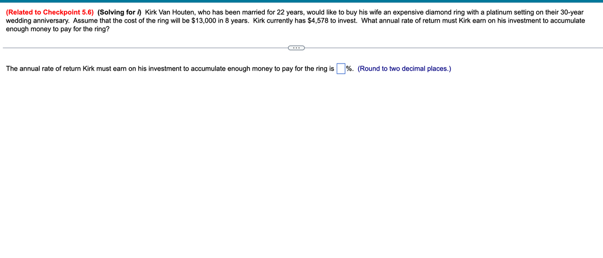 (Related to Checkpoint 5.6) (Solving for ) Kirk Van Houten, who has been married for 22 years, would like to buy his wife an expensive diamond ring with a platinum setting on their 30-year
wedding anniversary. Assume that the cost of the ring will be $13,000 in 8 years. Kirk currently has $4,578 to invest. What annual rate of return must Kirk earn on his investment to accumulate
enough money to pay for the ring?
The annual rate of return Kirk must earn on his investment to accumulate enough money to pay for the ring is %. (Round to two decimal places.)