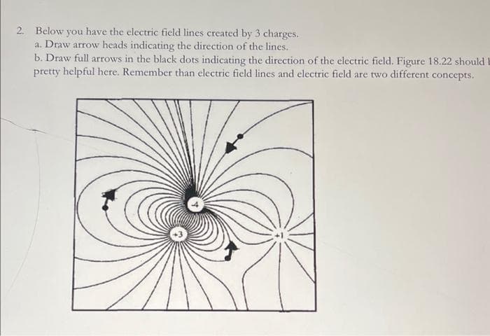 2. Below you have the electric field lines created by 3 charges.
a. Draw arrow heads indicating the direction of the lines.
b. Draw full arrows in the black dots indicating the direction of the electric field. Figure 18.22 should I
pretty helpful here. Remember than electric field lines and electric field are two different concepts.
C