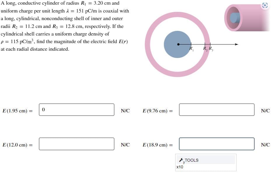 A long, conductive cylinder of radius R₁ = 3.20 cm and
uniform charge per unit length λ = 151 pC/m is coaxial with
a long, cylindrical, nonconducting shell of inner and outer
radii R₂ = 11.2 cm and R3 = 12.8 cm, respectively. If the
cylindrical shell carries a uniform charge density of
p = 115 pC/m³, find the magnitude of the electric field E(r)
at each radial distance indicated.
E (1.95 cm) =
E (12.0 cm) =
0
N/C
N/C
E (9.76 cm) =
E (18.9 cm) =
x10
R₁
TOOLS
R, R₁
(6)
N/C
N/C