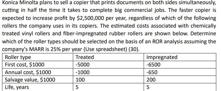 Konica Minolta plans to sell a copier that prints documents on both sides simultaneously,
cutting in half the time it takes to complete big commercial jobs. The faster copier is
expected to increase profit by $2,500,000 per year, regardless of which of the following
rollers the company uses in its copiers. The estimated costs associated with chemically
treated vinyl rollers and fiber-impregnated rubber rollers are shown below. Determine
which of the roller types should be selected on the basis of an ROR analysis assuming the
company's MARR is 25% per year (Use spreadsheet) (30).
Roller type
First cost, $1000
Annual cost, $1000
Salvage value, $1000
Life, years
Treated
-5000
-1000
100
5
Impregnated
-6500
-650
200
5