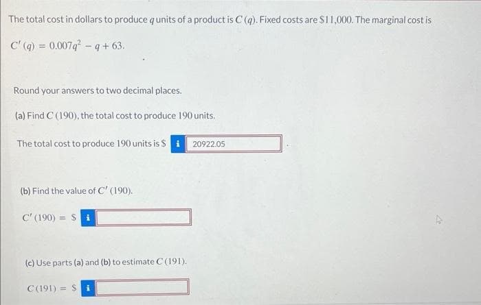 The total cost in dollars to produce q units of a product is C (q). Fixed costs are $11,000. The marginal cost is
C' (q) = 0.007q-q+63.
Round your answers to two decimal places.
(a) Find C (190), the total cost to produce 190 units.
The total cost to produce 190 units is $ i
20922.05
(b) Find the value of C' (190).
C' (190) = $i
(c) Use parts (a) and (b) to estimate C (191).
C(191) = $