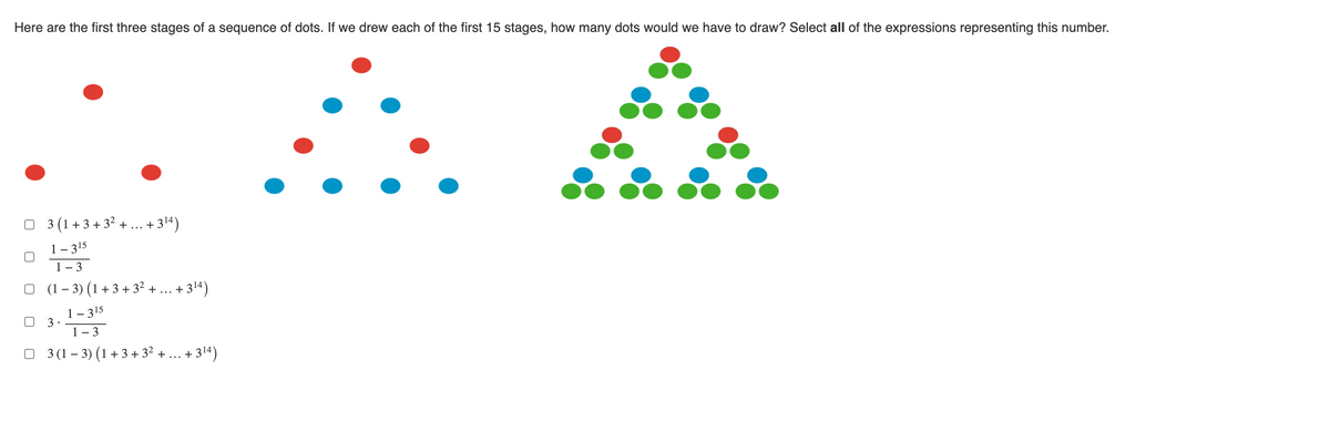 Here are the first three stages of a sequence of dots. If we drew each of the first 15 stages, how many dots would we have to draw? Select all of the expressions representing this number.
□3 (1+3+3²+...+3¹4)
1-315
1-3
(1 − 3) (1 + 3 + 3² + ... +3¹4)
1-315
1-3
□ 3 (1 − 3) (1 + 3 + 3² + ... +3¹4)
3.