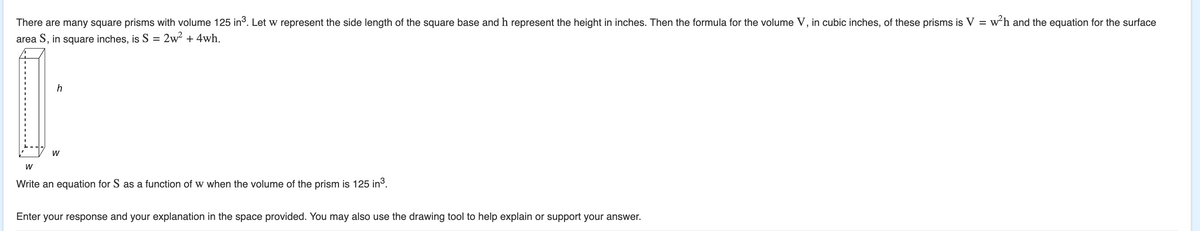 There are many square prisms with volume 125 in³. Let w represent the side length of the square base and h represent the height in inches. Then the formula for the volume V, in cubic inches, of these prisms is V = w²h and the equation for the surface
area S, in square inches, is S = 2w² + 4wh.
h
W
W
Write an equation for S as a function of w when the volume of the prism is 125 in³.
Enter your response and your explanation in the space provided. You may also use the drawing tool to help explain or support your answer.