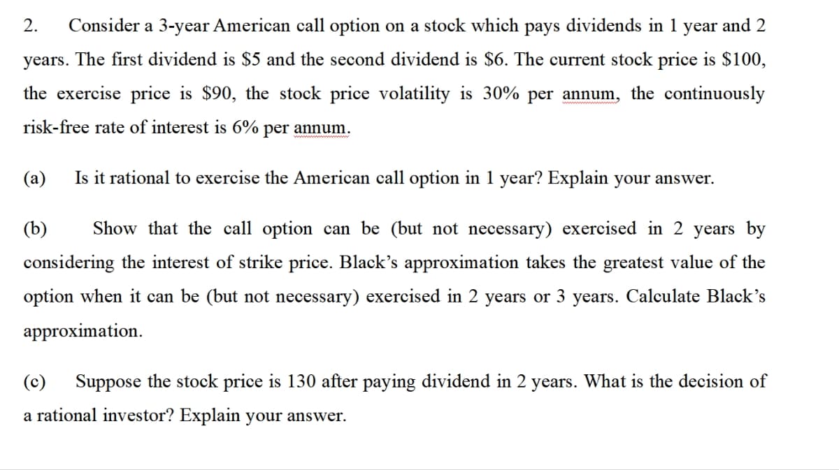 2. Consider a 3-year American call option on a stock which pays dividends in 1 year and 2
years. The first dividend is $5 and the second dividend is $6. The current stock price is $100,
the exercise price is $90, the stock price volatility is 30% per annum, the continuously
risk-free rate of interest is 6% per annum.
(a)
Is it rational to exercise the American call option in 1 year? Explain your answer.
(b) Show that the call option can be (but not necessary) exercised in 2 years by
considering the interest of strike price. Black's approximation takes the greatest value of the
option when it can be (but not necessary) exercised in 2 years or 3 years. Calculate Black's
approximation.
(c)
Suppose the stock price is 130 after paying dividend in 2 years. What is the decision of
a rational investor? Explain your answer.