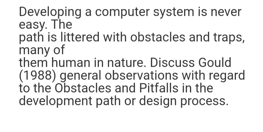 Developing a computer system is never
easy. The
path is littered with obstacles and traps,
many of
them human in nature. Discuss Gould
(1988) general observations with regard
to the Obstacles and Pitfalls in the
development path or design process.