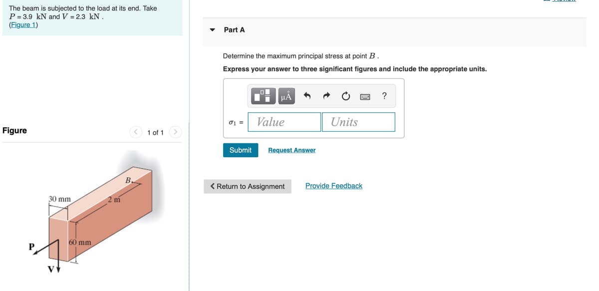 The beam is subjected to the load at its end. Take
P = 3.9 kN and V = 2.3 kN .
(Figure 1)
Part A
Determine the maximum principal stress at point B.
Express your answer to three significant figures and include the appropriate units.
HÀ
01 =
Value
Units
Figure
1 of 1
Submit
Request Answer
В.
< Return to Assignment
Provide Feedback
30 mm
2 m
60 mm
